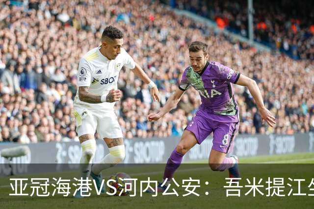 亚冠海港VS河内公安：吾米提江坐镇 刘祝润出击 6大外援领衔中轴线