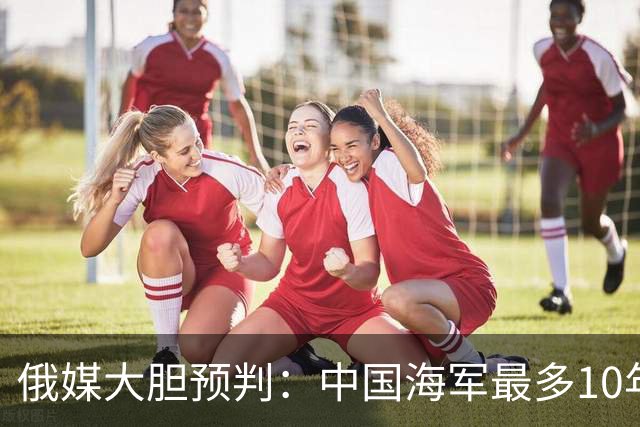 俄媒大胆预判：中国海军最多10年，最快7年，美军自己让出制海权