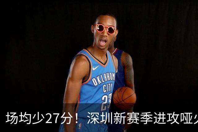 场均少27分！深圳新赛季进攻哑火无法用常规逻辑解读
