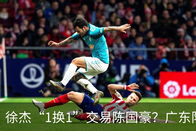 徐杰“1换1”交易陈国豪？广东队迎来重大利好，保底总决赛