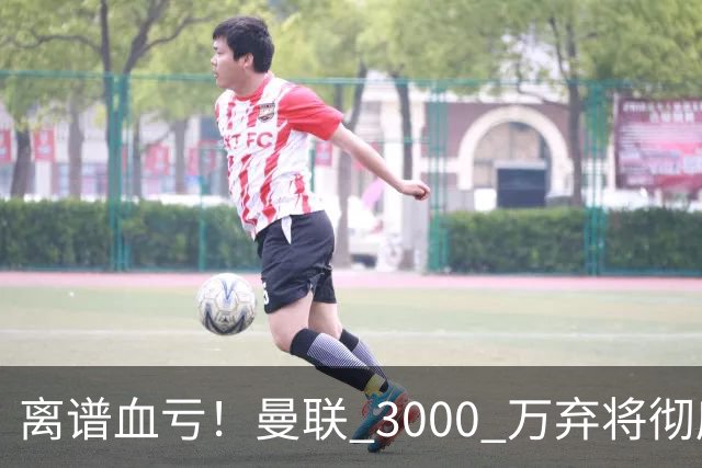 离谱血亏！曼联 3000 万弃将彻底封神！实力碾压全欧