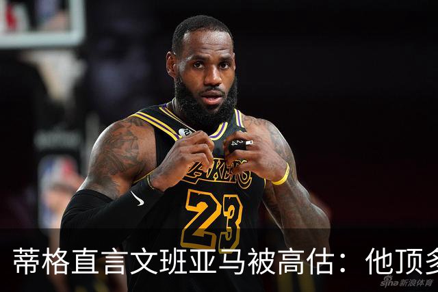 蒂格直言文班亚马被高估：他顶多算联盟第十人