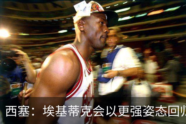 西塞：埃基蒂克会以更强姿态回归，巴尔科拉将让英超头疼