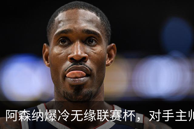 阿森纳爆冷无缘联赛杯，对手主帅盛赞阿尔特塔职业素养