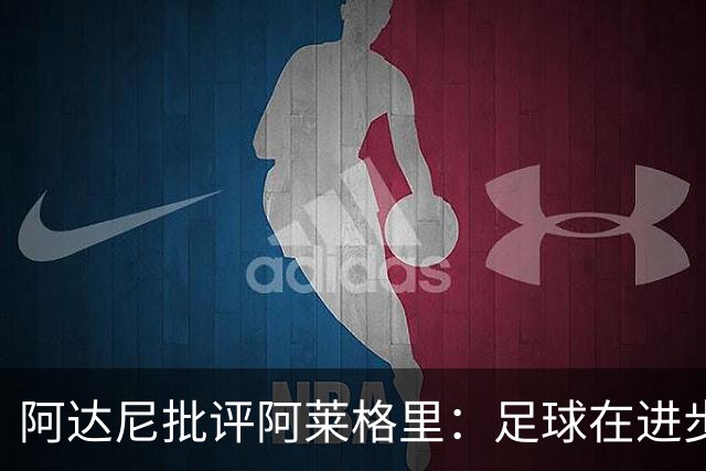 阿达尼批评阿莱格里：足球在进步，他却始终跟不上
